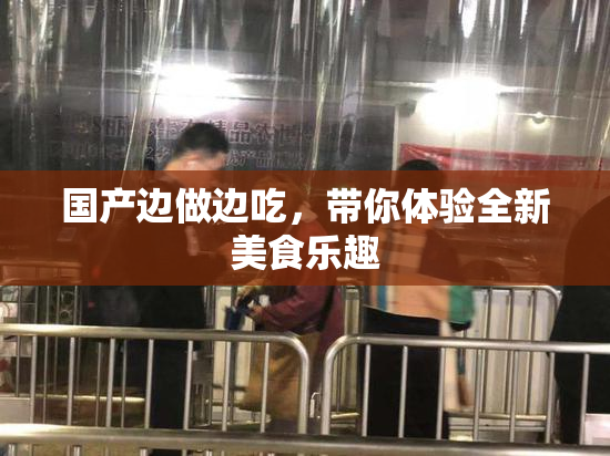 国产边做边吃，带你体验全新美食乐趣