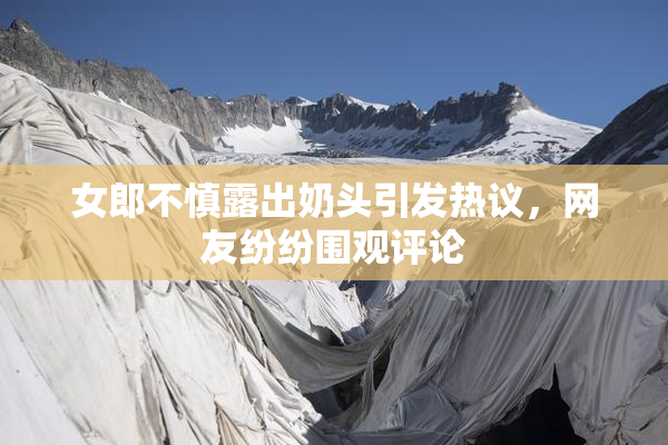 女郎不慎露出奶头引发热议，网友纷纷围观评论