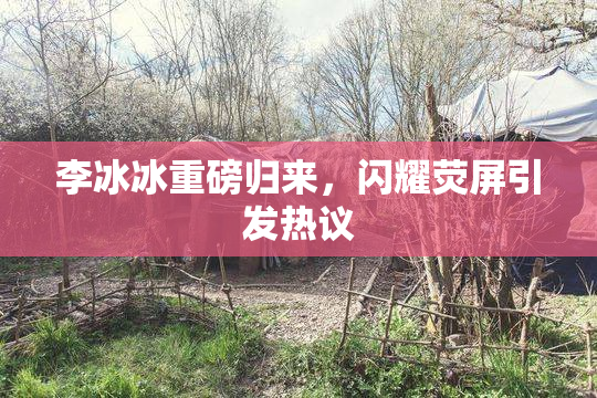 李冰冰重磅归来，闪耀荧屏引发热议