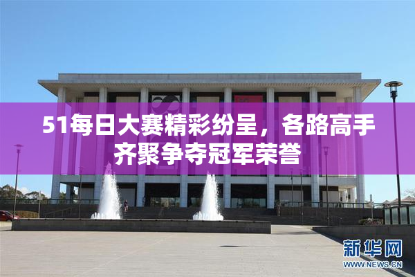 51每日大赛精彩纷呈，各路高手齐聚争夺冠军荣誉