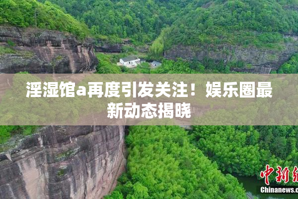 淫湿馆a再度引发关注！娱乐圈最新动态揭晓