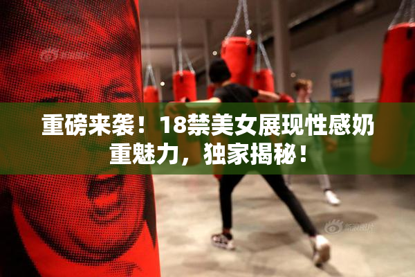 重磅来袭！18禁美女展现性感奶重魅力，独家揭秘！
