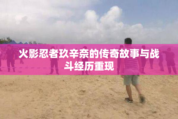 火影忍者玖辛奈的传奇故事与战斗经历重现