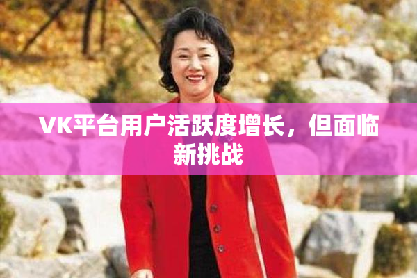VK平台用户活跃度增长，但面临新挑战