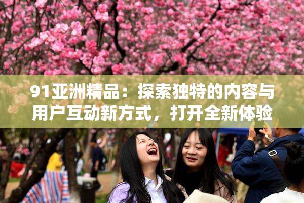 91亚洲精品：探索独特的内容与用户互动新方式，打开全新体验大门
