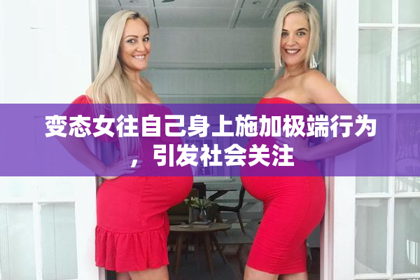 变态女往自己身上施加极端行为，引发社会关注