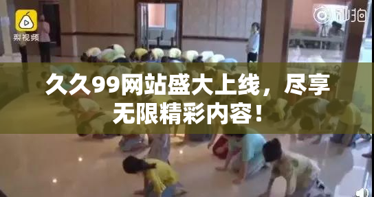 久久99网站盛大上线，尽享无限精彩内容！