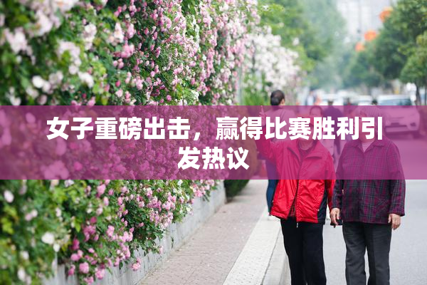 女子重磅出击，赢得比赛胜利引发热议