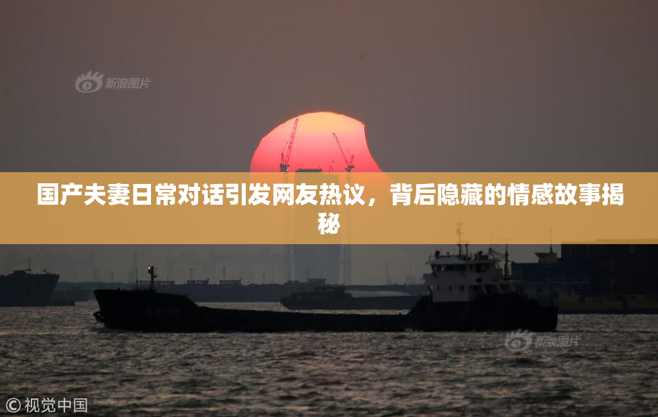 国产夫妻日常对话引发网友热议，背后隐藏的情感故事揭秘