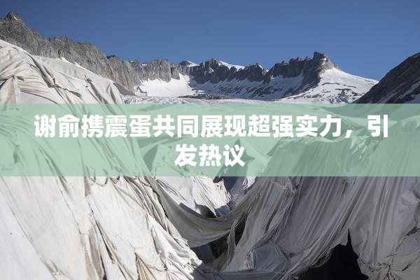 谢俞携震蛋共同展现超强实力，引发热议