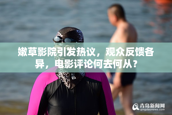 嫩草影院引发热议，观众反馈各异，电影评论何去何从？