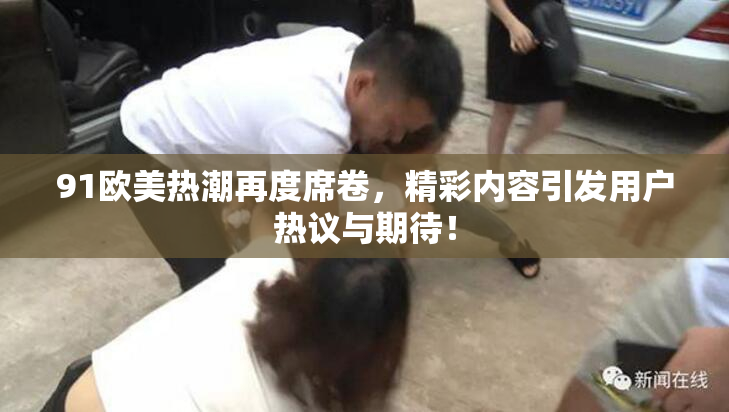 91欧美热潮再度席卷，精彩内容引发用户热议与期待！