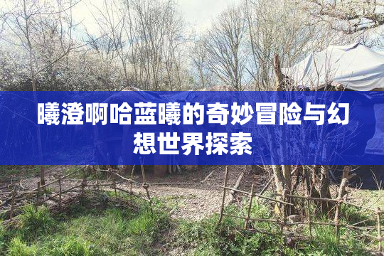 曦澄啊哈蓝曦的奇妙冒险与幻想世界探索