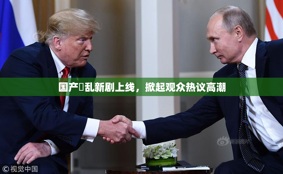 国产婬乱新剧上线，掀起观众热议高潮
