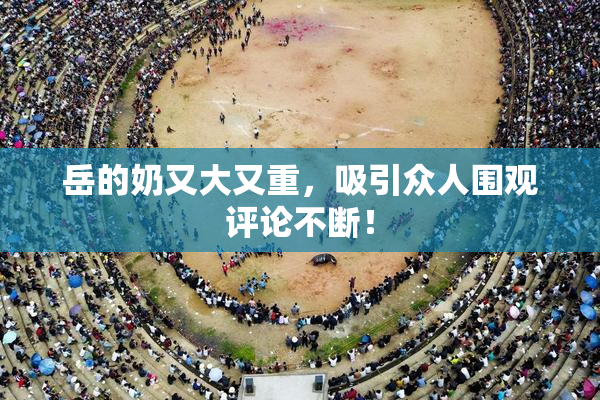 岳的奶又大又重，吸引众人围观评论不断！