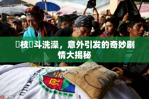 狛枝凪斗洗澡，意外引发的奇妙剧情大揭秘