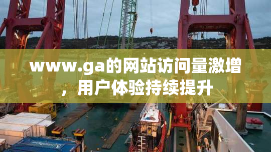 www.ga的网站访问量激增，用户体验持续提升