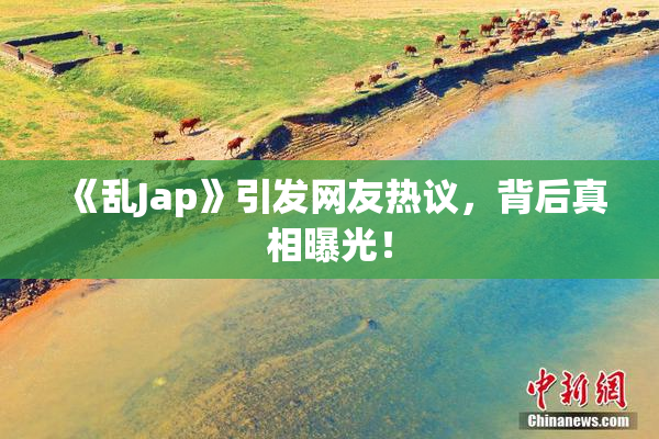 《乱Jap》引发网友热议，背后真相曝光！