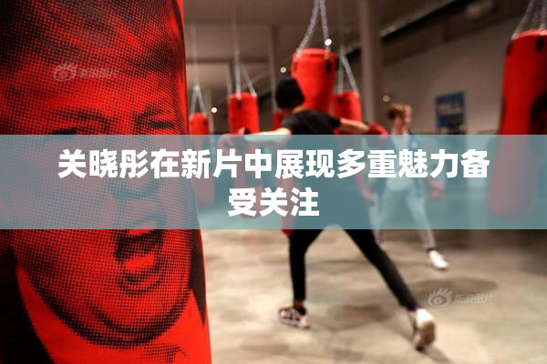 关晓彤在新片中展现多重魅力备受关注