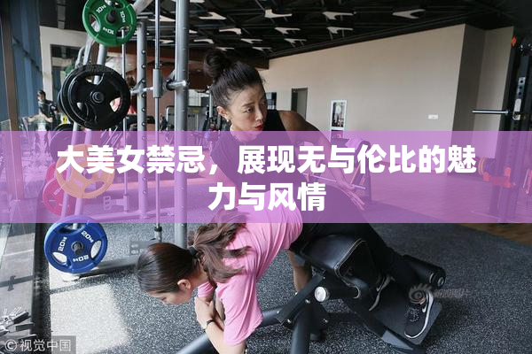 大美女禁忌，展现无与伦比的魅力与风情