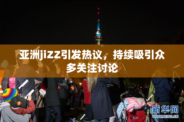 亚洲jiZZ引发热议，持续吸引众多关注讨论