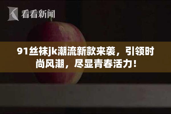 91丝袜jk潮流新款来袭，引领时尚风潮，尽显青春活力！