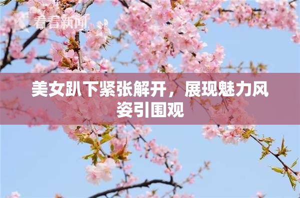 美女趴下紧张解开，展现魅力风姿引围观