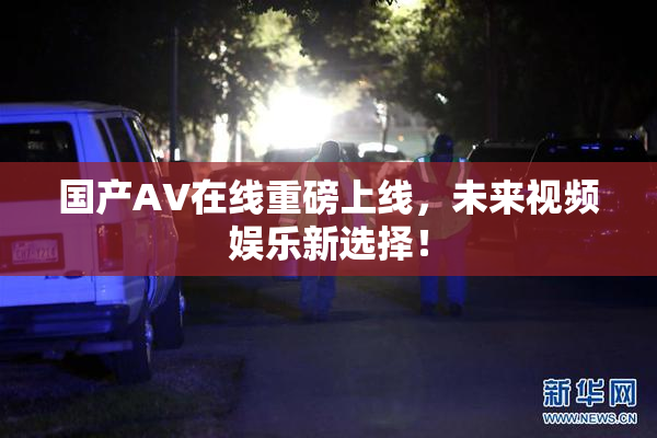 国产AV在线重磅上线，未来视频娱乐新选择！