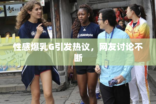 性感爆乳G引发热议，网友讨论不断