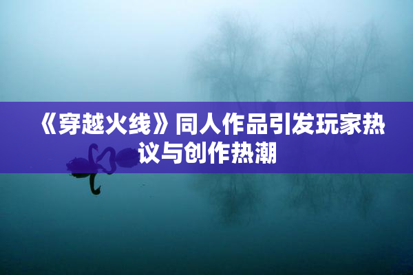 《穿越火线》同人作品引发玩家热议与创作热潮
