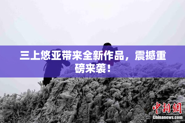 三上悠亚带来全新作品，震撼重磅来袭！