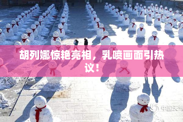 胡列娜惊艳亮相，乳喷画面引热议！
