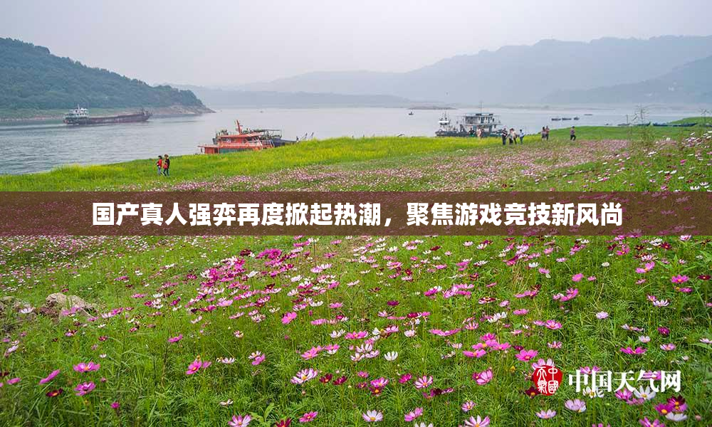 国产真人强弈再度掀起热潮，聚焦游戏竞技新风尚