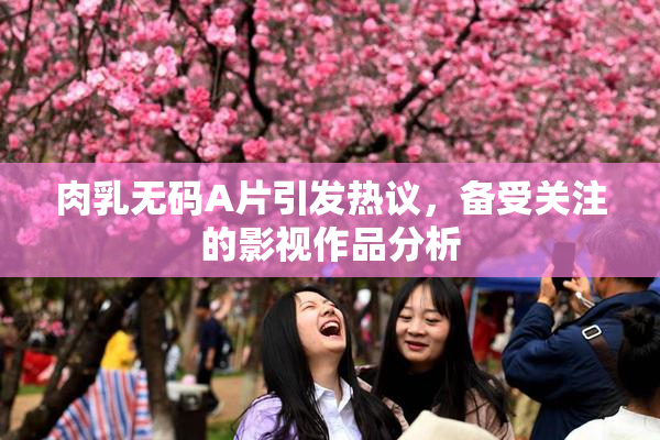 肉乳无码A片引发热议，备受关注的影视作品分析
