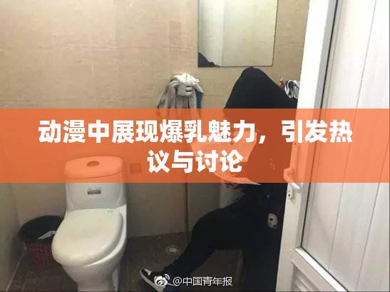 动漫中展现爆乳魅力，引发热议与讨论