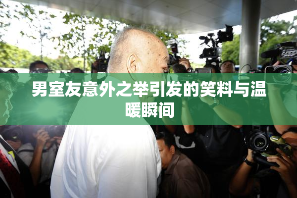 男室友意外之举引发的笑料与温暖瞬间