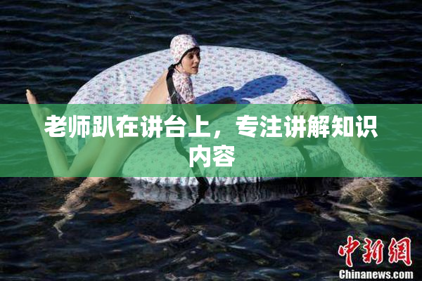 老师趴在讲台上，专注讲解知识内容