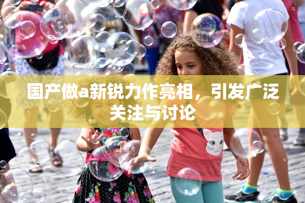 国产做a新锐力作亮相，引发广泛关注与讨论