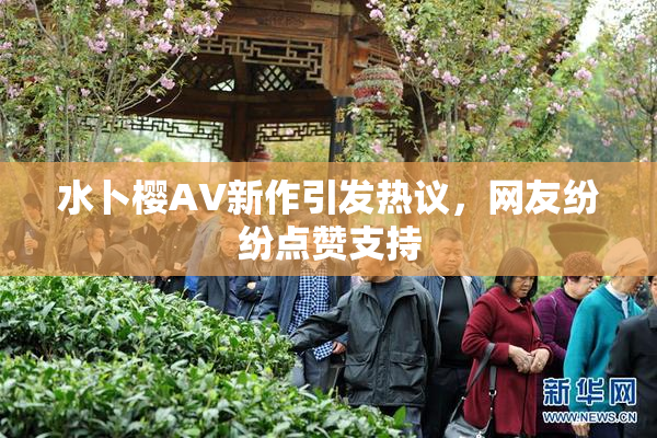 水卜樱AV新作引发热议，网友纷纷点赞支持
