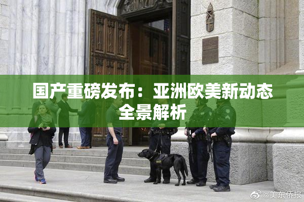 国产重磅发布：亚洲欧美新动态全景解析