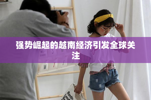 强势崛起的越南经济引发全球关注