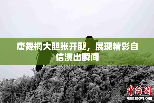 唐舞桐大胆张开腿，展现精彩自信演出瞬间