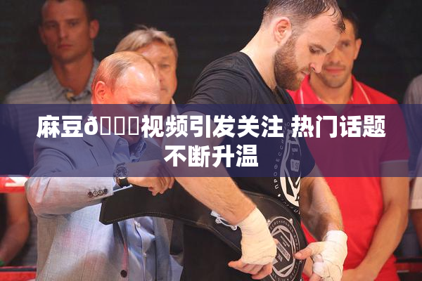 麻豆🔞视频引发关注 热门话题不断升温