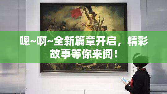 嗯~啊~全新篇章开启，精彩故事等你来阅！