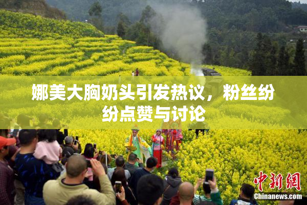 娜美大胸奶头引发热议，粉丝纷纷点赞与讨论
