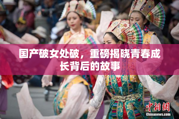 国产破女处破，重磅揭晓青春成长背后的故事