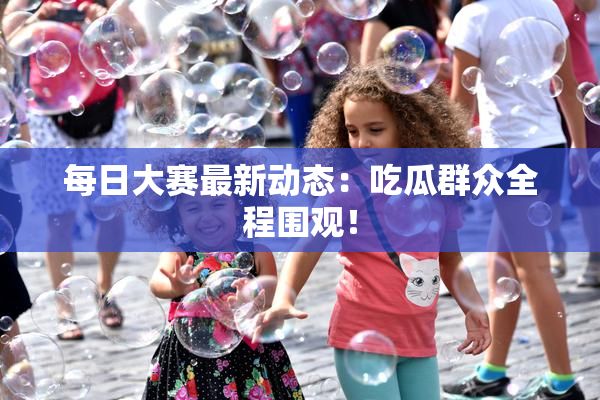 每日大赛最新动态：吃瓜群众全程围观！