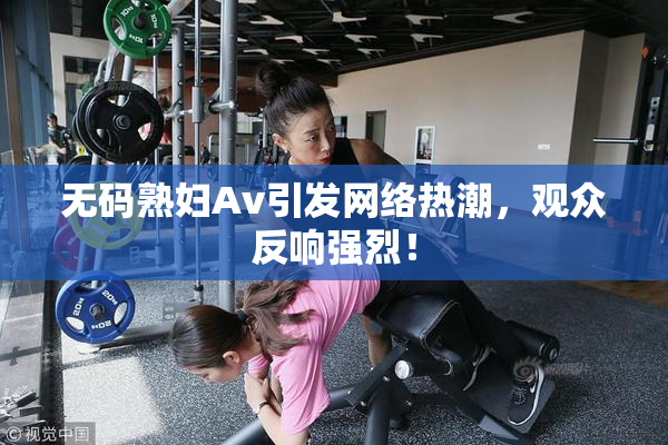 无码熟妇Av引发网络热潮，观众反响强烈！