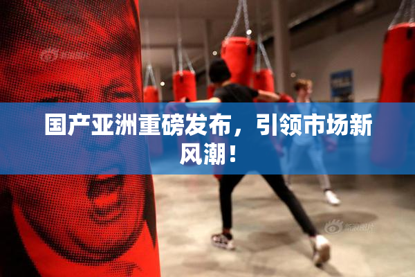 国产亚洲重磅发布，引领市场新风潮！