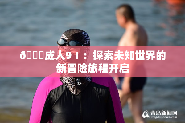 🔞成人9Ⅰ：探索未知世界的新冒险旅程开启